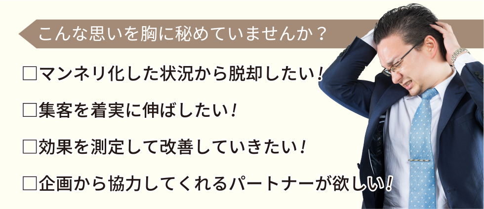 こんな思いを胸に秘めていませんか？マンネリ化した状況から脱却したい。集客を着実に伸ばしたい。効果を測定して改善していきたい。企画から協力してくれるパートナーが欲しい。